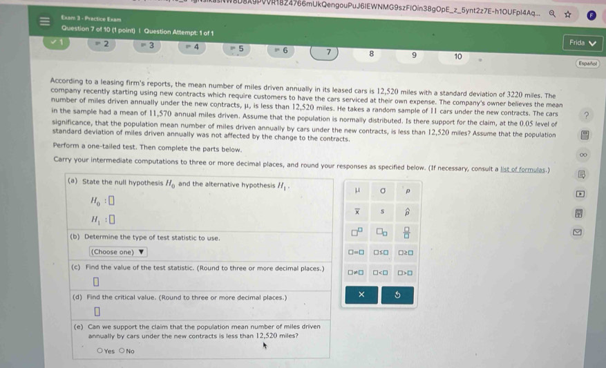 8D8A9PVVR1824766mUkQengouPuJ6IEWNMG9szFlOin38gOpE_z_5ynt2z7E-h1OUFpl4Aq...
Exam 3 - Practice Exam
Question 7 of 10 (1 point) | Question Attempt: 1 of 1
Frida 
1 =2 =3 =4 =5 =6 7 8 9 10
Español
According to a leasing firm's reports, the mean number of miles driven annually in its leased cars is 12,520 miles with a standard deviation of 3220 miles. The
company recently starting using new contracts which require customers to have the cars serviced at their own expense. The company's owner believes the mean
number of miles driven annually under the new contracts, μ, is less than 12,520 miles. He takes a random sample of 11 cars under the new contracts. The cars ?
in the sample had a mean of 11,570 annual miles driven. Assume that the population is normally distributed. Is there support for the claim, at the 0.05 level of
significance, that the population mean number of miles driven annually by cars under the new contracts, is less than 12,520 miles? Assume that the population
standard deviation of miles driven annually was not affected by the change to the contracts.
Perform a one-tailed test. Then complete the parts below.
Carry your intermediate computations to three or more decimal places, and round your responses as specified below. (If necessary, consult a list of formulas.) 
(a) State the null hypothesis H_0 and the alternative hypothesis H_1.  σ p
H_0:□
s -6
H_1:□
32
(b) Determine the type of test statistic to use.
(Choose one) □ ≥ □
=□ □ ≤ □
(c) Find the value of the test statistic. (Round to three or more decimal places.) □ != □ □ □ >□
(d) Find the critical value. (Round to three or more decimal places.)
×
(e) Can we support the claim that the population mean number of miles driven
annually by cars under the new contracts is less than 12,520 miles?
○ Yes ○ No