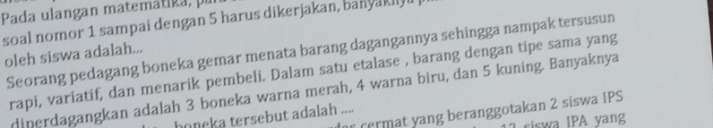 Pada ulangan matemátika, pu 
soal nomor 1 sampai dengan 5 harus dikerjakan, ban ya k i 
Seorang pedagang boneka gemar menata barang dagangannya sehingga nampak tersusun 
oleh siswa adalah... 
rapi, variatif, dan menarik pembeli. Dalam satu etalase , barang dengan tipe sama yang 
diperdagangkan adalah 3 boneka warna merah, 4 warna biru, dan 5 kuning. Banyaknya 
r cermat yang beranggotakan 2 siswa IPS 
honeka tersebut adalah .... 
siswa IPA yang