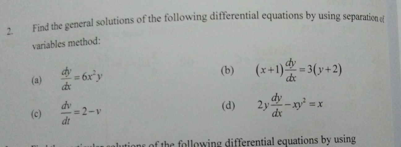 Find the general solutions of the following differential equations by using separation of 
variables method: 
(a)  dy/dx =6x^2y
(b) (x+1) dy/dx =3(y+2)
(c)  dv/dt =2-v
(d) 2y dy/dx -xy^2=x
of the following differential equations by using.