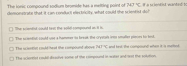 The ionic compound sodium bromide has a melting point of 747°C. If a scientist wanted to
demonstrate that it can conduct electricity, what could the scientist do?
The scientist could test the solid compound as it is.
The scientist could use a hammer to break the crystals into smaller pieces to test.
The scientist could heat the compound above 747°C and test the compound when it is melted.
The scientist could dissolve some of the compound in water and test the solution.