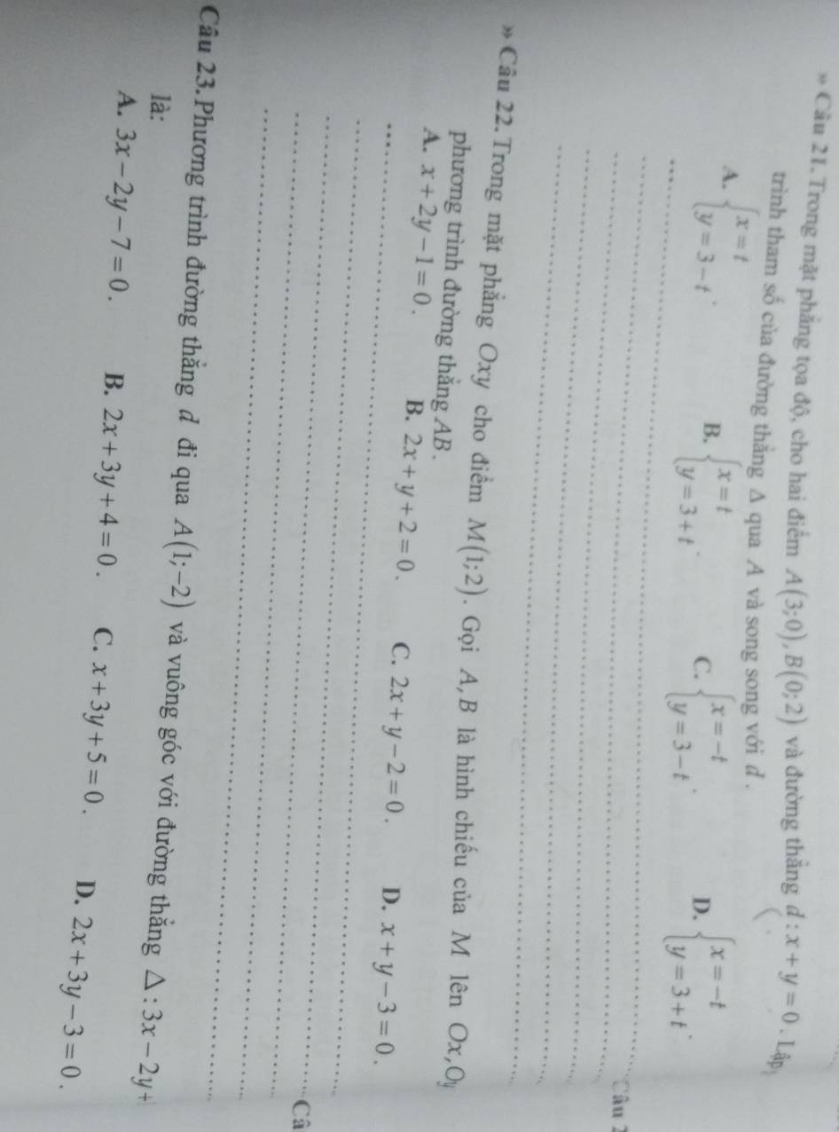 Trong mặt phẳng tọa độ, cho hai điểm A(3;0), B(0;2) và đường thǎng d:x+y=0. Lập
trình tham số của đường thẳng ∆ qua A và song song với d .
A. beginarrayl x=t y=3-tendarray..
B. beginarrayl x=t y=3+tendarray..
C. beginarrayl x=-t y=3-tendarray.. beginarrayl x=-t y=3+tendarray.. 
D.
_
_
_*Câu 2
_
_
» Câu 22. Trong mặt phẳng Oxy cho điểm M(1;2). Gọi A, B là hình chiếu của M lên Ox, Oy
phương trình đường thắng AB.
_
_
A. x+2y-1=0. B. 2x+y+2=0. C. 2x+y-2=0. D. x+y-3=0. 
_
_Câ
_
Câu 23. Phương trình đường thắng đ đi qua A(1;-2) và vuông góc với đường thắng △ :3x-2y+
là:
A. 3x-2y-7=0. B. 2x+3y+4=0. C. x+3y+5=0. D. 2x+3y-3=0.