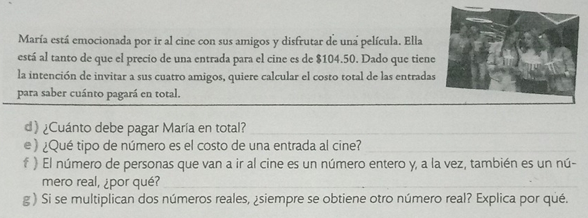 María está emocionada por ir al cine con sus amigos y disfrutar de una película. Ella 
está al tanto de que el precio de una entrada para el cine es de $104.50. Dado que tiene 
la intención de invitar a sus cuatro amigos, quiere calcular el costo total de las entradas 
para saber cuánto pagará en total. 
d) ¿Cuánto debe pagar María en total? 
e ) ¿Qué tipo de número es el costo de una entrada al cine? 
f ) El número de personas que van a ir al cine es un número entero y, a la vez, también es un nú- 
mero real, ¿por qué? 
_ 
g ) Si se multiplican dos números reales, ¿siempre se obtiene otro número real? Explica por qué.