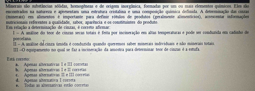 Minerais são substâncias sólidas, homogêneas e de origem inorgânica, formadas por um ou mais elementos químicos. Eles são
encontrados na natureza e apresentam uma estrutura cristalina e uma composição química definida. A determinação das cinzas
(minerais) em alimentos é importante para definir rótulos de produtos (geralmente alimentícios), acrescentar informações
nutricionais referentes a qualidade, sabor, aparência e os constituintes do produto.
Em relação a determinação de cinzas, é correto afirmar:
I - A análise do teor de cinzas secas totais é feita por incineração em altas temperaturas e pode ser conduzida em cadinho de
porcelana
II - A análise de cinza úmida é conduzida quando queremos saber minerais individuais e não minerais totais.
III -O equipamento no qual se faz a incineração da amostra para determinar teor de cinzas é a estufa.
Está correto:
a. Apenas alternativas I e III corretas
b. Apenas alternativas I e II corretas
c. Apenas alternativas II e III corretas
d. Apenas alternativa I correta
e. Todas as alternativas estão corretas