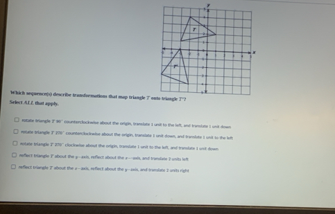 Which sequence(s) describe transformations that map triangle T
Select ALL that apply.
rotate triangle 7 90° counterclockwise about the origin, translate 1 unit to the left, and translate I unit down
rotate triangle T 220° counterclockwise about the origin, translate I unit down, and translate I unit to the left
*otate triangle T 278° clockwise about the origin, translate I unit to the left, and translate 1 unit down
reflect triangle T about the y-axis, reflect about the a --axis, and translate 2 units left
reflect triangle T about the z -axis, reflect about the y-axis, and translate 2 units right