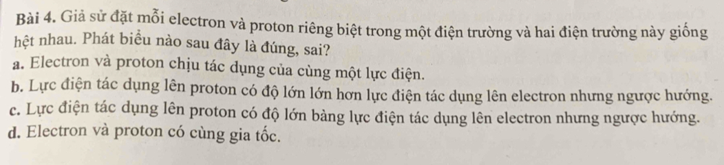 Giả sử đặt mỗi electron và proton riêng biệt trong một điện trường và hai điện trường này giống
hệt nhau. Phát biểu nào sau đây là đúng, sai?
a. Electron và proton chịu tác dụng của cùng một lực điện.
b. Lực điện tác dụng lên proton có độ lớn lớn hơn lực điện tác dụng lên electron nhưng ngược hướng.
c. Lực điện tác dụng lên proton có độ lớn bảng lực điện tác dụng lên electron nhưng ngược hướng.
d. Electron và proton có cùng gia tốc.