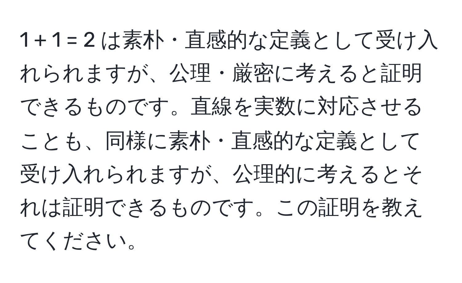 1 + 1 = 2 は素朴・直感的な定義として受け入れられますが、公理・厳密に考えると証明できるものです。直線を実数に対応させることも、同様に素朴・直感的な定義として受け入れられますが、公理的に考えるとそれは証明できるものです。この証明を教えてください。