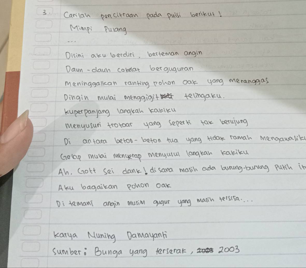 Carilah pancitraan pada puisi berikur! 
Mimpi Pulang 
Disini aku berdiri, berteman angin 
Daun-claun corelat berguguran 
meninggalkan ranting pohon oak yang meranggas 
Dingin mulai menggigit telingaku. 
kuperpanjang langkan kalciku 
menyusun troroar yang seperki tak berujung 
Di antara betoo-beton tua yang rida ramah mangawaliky 
Gelap muai mengerap menyusul langkan kakiku 
Ah, Gott sei dank! disana masih ada burung-burung purih it 
Aku bagaikan pohon oak 
Di temani angin musim gugur yang marih tersisa. . . . 
karya Nuning Damayan li 
sumbero Bunga yang tersarat, 2003