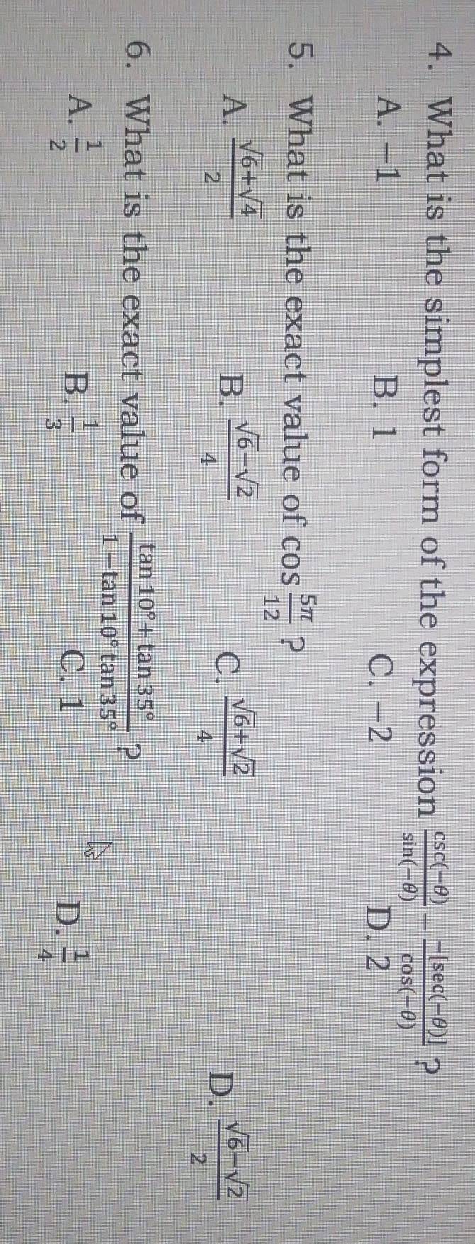 What is the simplest form of the expression  (csc (-θ ))/sin (-θ ) - (-[sec (-θ )])/cos (-θ )  ?
A. −1 B. 1 C. -2
D. 2
5. What is the exact value of cos  5π /12  ?
A.  (sqrt(6)+sqrt(4))/2  B.  (sqrt(6)-sqrt(2))/4  C.  (sqrt(6)+sqrt(2))/4  D.  (sqrt(6)-sqrt(2))/2 
6. What is the exact value of  (tan 10°+tan 35°)/1-tan 10°tan 35°  ?
B.
A.  1/2   1/3  C. 1 D.  1/4 