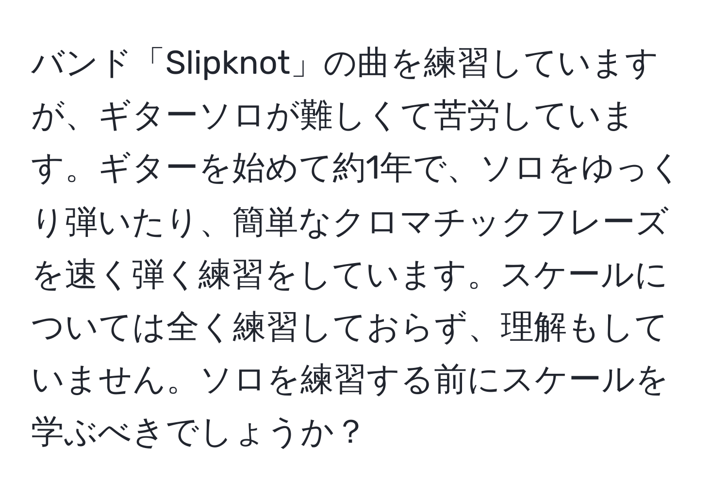 バンド「Slipknot」の曲を練習していますが、ギターソロが難しくて苦労しています。ギターを始めて約1年で、ソロをゆっくり弾いたり、簡単なクロマチックフレーズを速く弾く練習をしています。スケールについては全く練習しておらず、理解もしていません。ソロを練習する前にスケールを学ぶべきでしょうか？