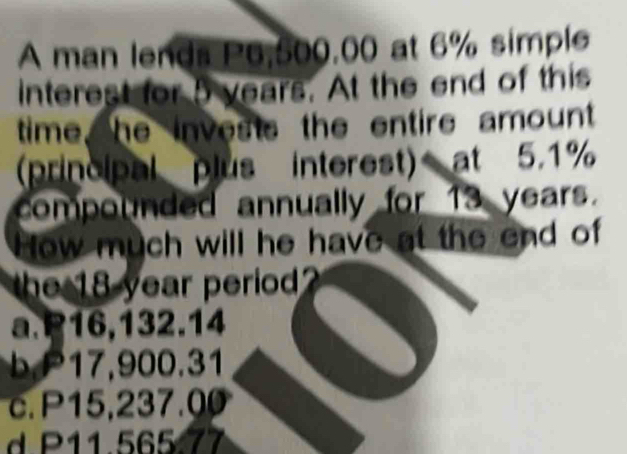 A man lends P6,500,00 at 6% simple
interest for 5 years. At the end of this
time, he invests the entire amount
(principal plus interest) at 5.1%
compounded annually for 13 years.
How much will he have at the end of
the 18 year period?
a. P16,132.14
P 1 , 900.31
c. P15,237.00
d P11.565.77