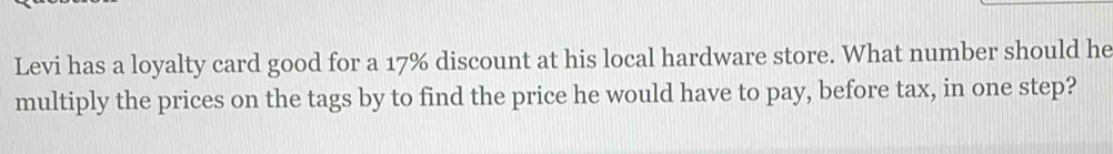 Levi has a loyalty card good for a 17% discount at his local hardware store. What number should he 
multiply the prices on the tags by to find the price he would have to pay, before tax, in one step?