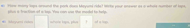 € How many laps around the park does Mayumi ride? Write your answer as a whole number of laps, 
plus a fraction of a lap. You can use the model to help. 
Mayumi rides whole laps, plus ? of a lap. 
. ×