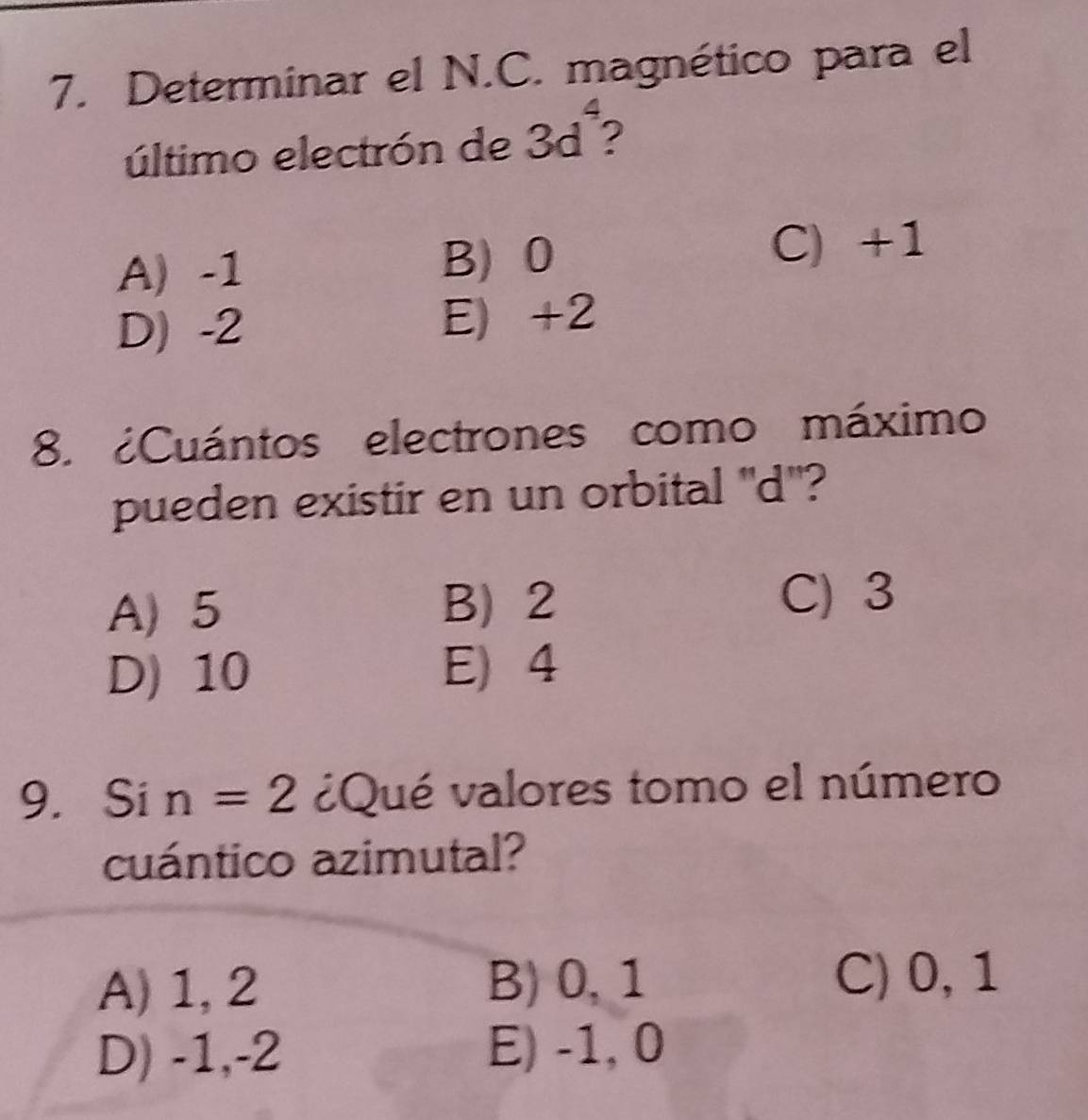 Determinar el N.C. magnético para el
4
último electrón de 3d ?
A) -1 B) 0 C) +1
D -2 E) +2
8. ¿Cuántos electrones como máximo
pueden existir en un orbital "d '?
A) 5 B) 2 C) 3
D) 10 E) 4
9. Si n=2 ¿Qué valores tomo el número
cuántico azimutal?
A) 1, 2 B) 0, 1
C) 0, 1
D) -1, -2 E) -1, 0