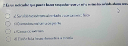 Es un indicador que puede hacer sospechar que un niño o niña ha sufrido abuso sexu
a) Sensibilidad extrema al contacto o acercamiento físico.
b) Quemadura en forma de guante.
c) Cansancio extremo.
d) El niño falta frecuentemente a la escuela