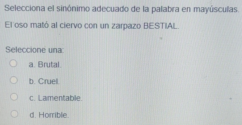 Selecciona el sinónimo adecuado de la palabra en mayúsculas.
El oso mató al ciervo con un zarpazo BESTIAL.
Seleccione una:
a. Brutal.
b. Cruel.
c. Lamentable.
d. Horrible.