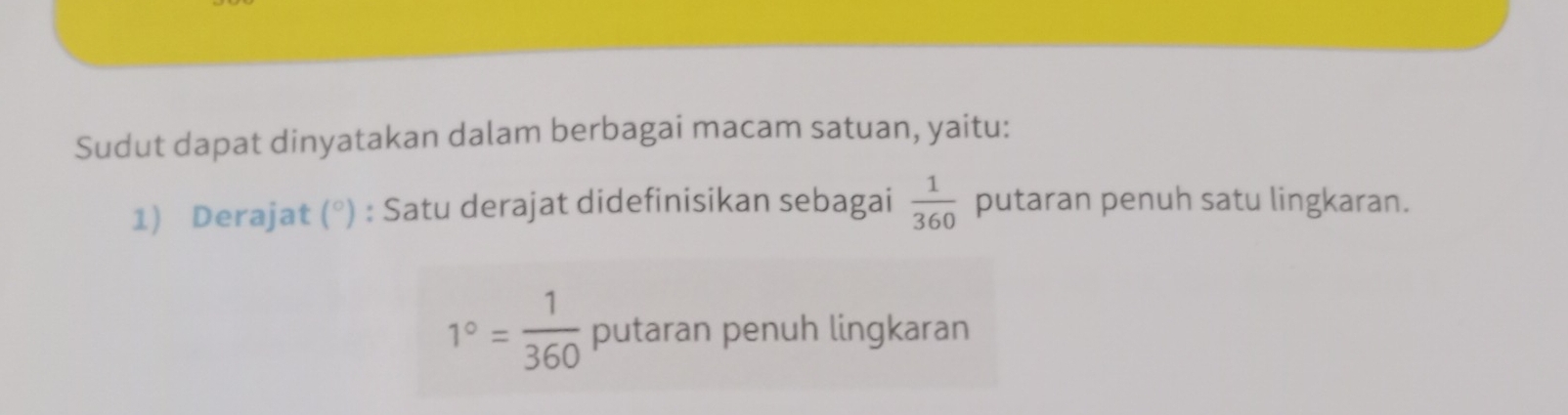 Sudut dapat dinyatakan dalam berbagai macam satuan, yaitu: 
1) Derajat (^circ ) ) : Satu derajat didefinisikan sebagai  1/360  putaran penuh satu lingkaran.
1°= 1/360  putaran penuh lingkaran