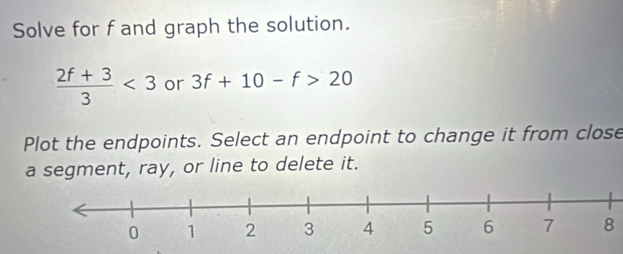 Solve for f and graph the solution.
 (2f+3)/3 <3</tex> or 3f+10-f>20
Plot the endpoints. Select an endpoint to change it from close 
a segment, ray, or line to delete it.
8