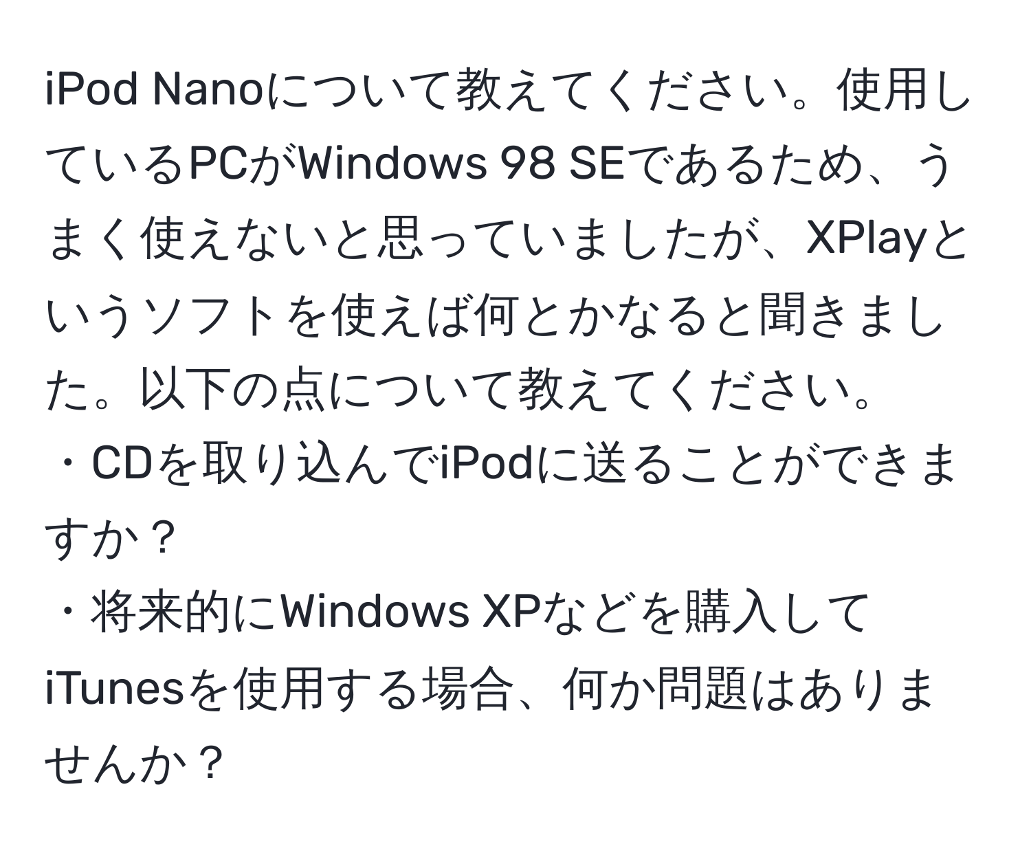 iPod Nanoについて教えてください。使用しているPCがWindows 98 SEであるため、うまく使えないと思っていましたが、XPlayというソフトを使えば何とかなると聞きました。以下の点について教えてください。  
・CDを取り込んでiPodに送ることができますか？  
・将来的にWindows XPなどを購入してiTunesを使用する場合、何か問題はありませんか？