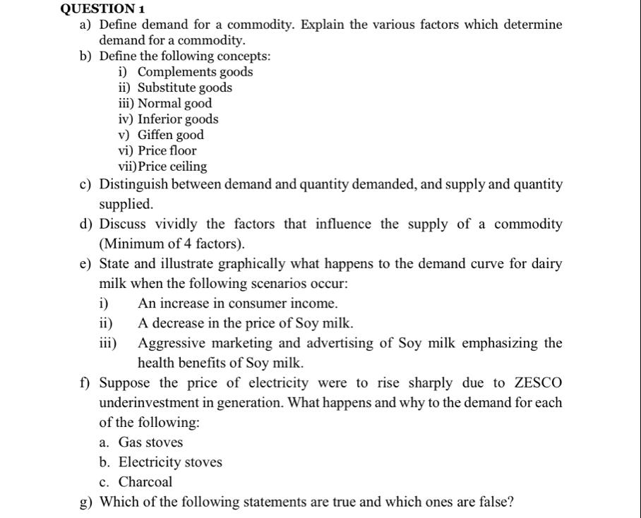 Define demand for a commodity. Explain the various factors which determine 
demand for a commodity. 
b) Define the following concepts: 
i) Complements goods 
ii) Substitute goods 
iii) Normal good 
iv) Inferior goods 
v) Giffen good 
vi) Price floor 
vii)Price ceiling 
c) Distinguish between demand and quantity demanded, and supply and quantity 
supplied. 
d) Discuss vividly the factors that influence the supply of a commodity 
(Minimum of 4 factors). 
e) State and illustrate graphically what happens to the demand curve for dairy 
milk when the following scenarios occur: 
i) An increase in consumer income. 
ii) A decrease in the price of Soy milk. 
iii) Aggressive marketing and advertising of Soy milk emphasizing the 
health benefits of Soy milk. 
f) Suppose the price of electricity were to rise sharply due to ZESCO 
underinvestment in generation. What happens and why to the demand for each 
of the following: 
a. Gas stoves 
b. Electricity stoves 
c. Charcoal 
g) Which of the following statements are true and which ones are false?