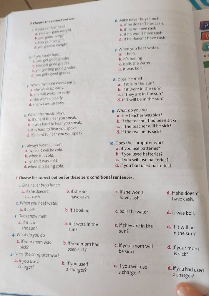 Choose the correct answer.
6. Mike never buys lunch
a. if he doesn't has cash
b. if he no have cash. ?
1. If you eat fast food.
a. you will gain weight
d. if he doesn't have cash.
c. you gain weight b. you gains weight.
c. if he won't have cash.
d. you gained weight.
7. When you heat water,
2. If you study hard,
a. it boils.
a. you get good grades.
b. it's boiling. A F
b. you got good grades.
c. boils the water.
c. you getting good grades. d. it was boil.
d. you gets good grades.
3. When my mom works early, 8. Does ice melt
a. she woke up early. a. if it is in the sun?
b. she will wake up early. b. if it were in the sun?
c. she wake up early. c. if they are in the sun?
d. she wakes up early. d. if it will be in the sun?
4. When the music plays, 9. What do you do
a. it's hard to hear you speak. a. the teacher was sick?
b. it was hard to hear you speak. b. if the teacher had been sick?
c. it is hard to hear you spoke. c. if the teacher will be sick?
d. it's hard to hear you will speak. d. if the teacher is sick?
5. I always wear a jacket 10. Does the computer work
a. when it will be cold. a. if you use batteries?
b. when it is cold. b. if you used batteries?
c. when it was cold. c. if you will use batteries?
d. when it is being cold. d. if you had used batteries?
E Choose the correct option for these zero conditional sentences.
1. Gina never buys lunch
a. if she doesn’t b. if she no c. if she won’t d. if she doesn’t
has cash. have cash. have cash. have cash.
2. When you heat water,
a. it boils. b. it's boiling. c. boils the water. d. it was boil.
3. Does snow melt
a. if it is in b. if it were in the c. if they are in the d. if it will be
the sun? sun? sun? in the sun?
4. What do you do
a. if your mom was b. if your mom had c. if your mom will d. if your mom
sick? been sick? be sick? is sick?
5. Does the computer work
a. if you use a b. if you used c. if you will use d. if you had used
charger? a charger? a charger?
a charger?