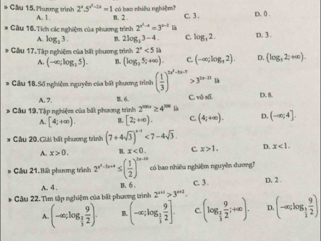 Phương trình 2^x.5^(x^2)-2x=1 có bao nhiêu nghiệm? D. () .
A. 1. B. 2 . C. 3 .
* Câu 16. Tích các nghiệm của phương trình 2^(x^2)-4=3^(x-2) là
A. log _23. B. 2log _23-4. C. log _32. D. 3 .
* Câu 17. Tập nghiệm của bất phương trình 2^x<5</tex> là
A. (-∈fty ;log _25). B. (log _25;+∈fty ). C. (-∈fty ;log _32). D. (log _52;+∈fty ).
* Câu 18.Số nghiệm nguyên của bất phương trình ( 1/3 )^2x^2-3x-7>3^(2x-21)1h
A. 7. B. 6. C. vhat 0soverline 0. D. 8.
* Câu 19.Tập nghiệm của bất phương trình 2^(100x)≥ 4^(200)lh
A. [4;+∈fty ). B. [2;+∈fty ). C. (4;+∈fty ). D. (-∈fty ;4].
# Câu 20.Giải bất phương trình (7+4sqrt(3))^x-1<7-4sqrt(3).
A. x>0. B. x<0. C. x>1. D. x<1.
» Câu 21.Bất phương trình 2^(x^2)-3x+4≤ ( 1/2 )^2x-10 có bao nhiêu nghiệm nguyên dương?
A. 4 . B. 6. c. 3 .
D. 2.
* Câu 22. Tìm tập nghiệm của bất phương trình 2^(x+1)>3^(x+2).
A. (-∈fty ;log _ 2/3  9/2 ). B. (-∈fty ;log _ 2/3  9/2 ]. C. (log _ 2/3  9/2 ;+∈fty ). D. (-∈fty ;log _ 3/2  9/2 )