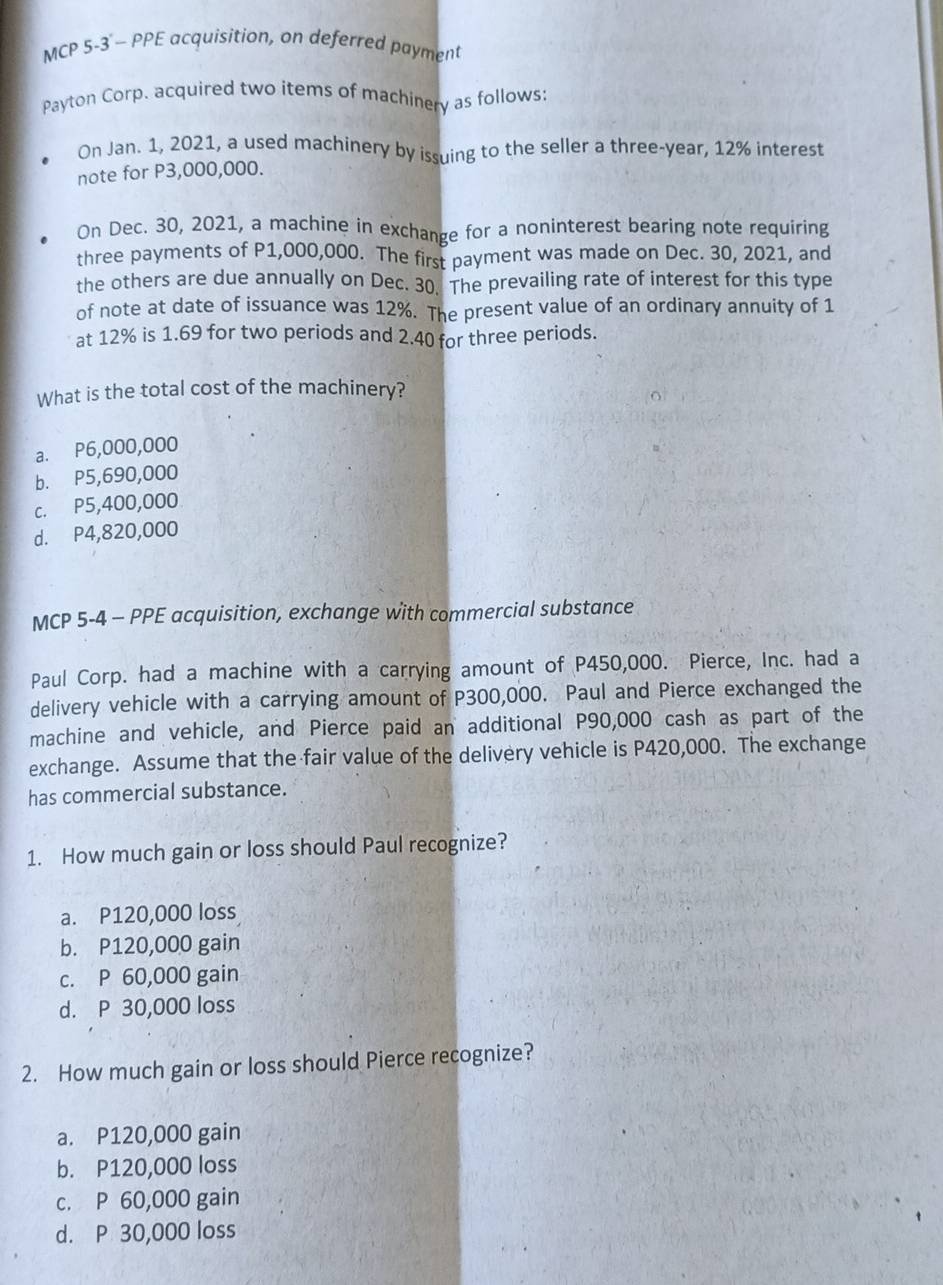 MCP 5-3 - PPE acquisition, on deferred payment
Payton Corp. acquired two items of machinery as follows;
On Jan. 1, 2021, a used machinery by issuing to the seller a three-year, 12% interest
note for P3,000,000.
On Dec. 30, 2021, a machine in exchange for a noninterest bearing note requiring
three payments of P1,000,000. The first payment was made on Dec. 30, 2021, and
the others are due annually on Dec. 30. The prevailing rate of interest for this type
of note at date of issuance was 12%. The present value of an ordinary annuity of 1
at 12% is 1.69 for two periods and 2.40 for three periods.
What is the total cost of the machinery?
a. P6,000,000
b. P5,690,000
c. P5,400,000
d. P4,820,000
MCP 5-4 - PPE acquisition, exchange with commercial substance
Paul Corp. had a machine with a carrying amount of P450,000. Pierce, Inc. had a
delivery vehicle with a carrying amount of P300,000. Paul and Pierce exchanged the
machine and vehicle, and Pierce paid an additional P90,000 cash as part of the
exchange. Assume that the fair value of the delivery vehicle is P420,000. The exchange
has commercial substance.
1. How much gain or loss should Paul recognize?
a. P120,000 loss
b. P120,000 gain
c. P 60,000 gain
d. P 30,000 loss
2. How much gain or loss should Pierce recognize?
a. P120,000 gain
b. P120,000 loss
c. P 60,000 gain
d. P 30,000 loss