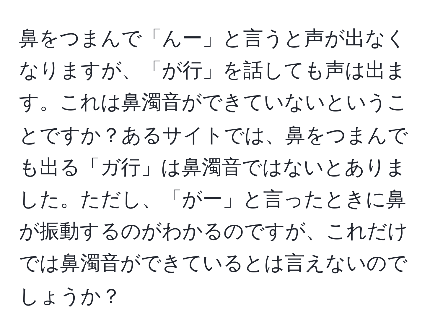 鼻をつまんで「んー」と言うと声が出なくなりますが、「が行」を話しても声は出ます。これは鼻濁音ができていないということですか？あるサイトでは、鼻をつまんでも出る「ガ行」は鼻濁音ではないとありました。ただし、「がー」と言ったときに鼻が振動するのがわかるのですが、これだけでは鼻濁音ができているとは言えないのでしょうか？