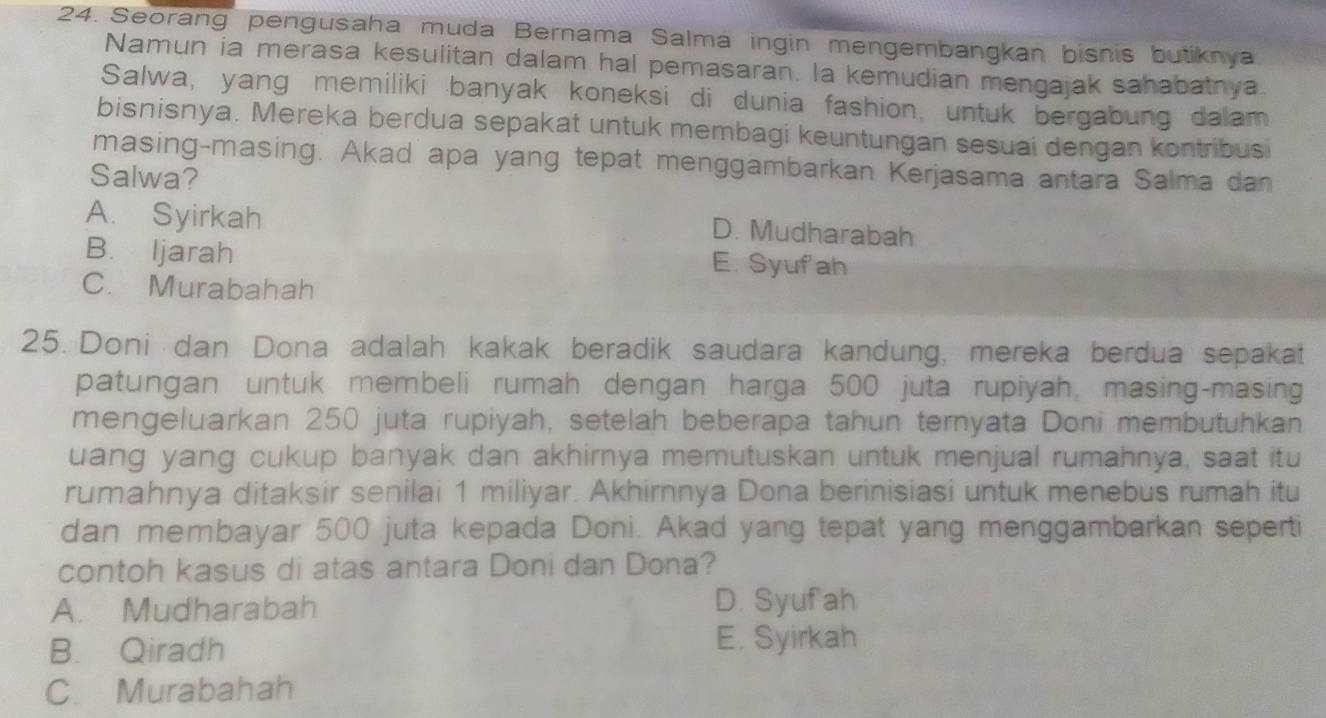 Seorang pengusaha muda Bernama Salma ingin mengembangkan bisnis butiknya
Namun ia merasa kesulitan dalam hal pemasaran. la kemudian mengajak sahabatnya
Salwa, yang memiliki banyak koneksi di dunia fashion, untuk bergabung dalam
bisnisnya. Mereka berdua sepakat untuk membagi keuntungan sesuai dengan kontribusi
masing-masing. Akad apa yang tepat menggambarkan Kerjasama antara Salma dan
Salwa?
A. Syirkah
D. Mudharabah
B. Ijarah E. Syufah
C. Murabahah
25. Doni dan Dona adalah kakak beradik saudara kandung, mereka berdua sepakat
patungan untuk membeli rumah dengan harga 500 juta rupiyah, masing-masing
mengeluarkan 250 juta rupiyah, setelah beberapa tahun ternyata Doni membutuhkan
uang yang cukup banyak dan akhirnya memutuskan untuk menjual rumahnya, saat itu
rumahnya ditaksir senilai 1 miliyar. Akhirnnya Dona berinisiasi untuk menebus rumah itu
dan membayar 500 juta kepada Doni. Akad yang tepat yang menggambarkan seperti
contoh kasus di atas antara Doni dan Dona?
A. Mudharabah D. Syufah
B. Qiradh E. Syirkah
C. Murabahah