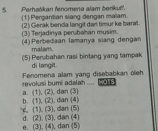 Perhatikan fenomena alam berikut!
(1) Pergantian siang dengan malam.
(2) Gerak benda langit dari timur ke barat.
(3) Terjadinya perubahan musim.
(4)Perbedaan lamanya siang dengan
malam.
(5) Perubahan rasi bintang yang tampak
di langit.
Fenomena alam yang disebabkan oleh
revolusi bumi adalah .... HOTS
a. (1), (2), dan (3)
b. (1), (2), dan (4)
c. (1), (3), dan (5)
d. (2), (3), dan (4)
e. (3), (4), dan (5)