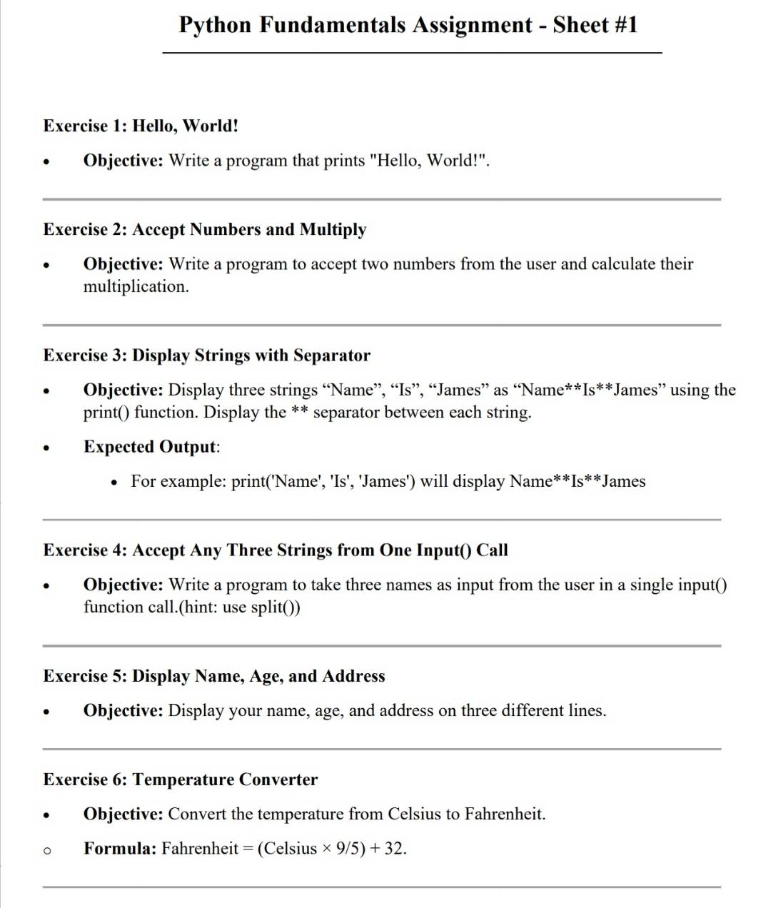 Python Fundamentals Assignment - Sheet #1 
_ 
Exercise 1: Hello, World! 
Objective: Write a program that prints "Hello, World!". 
_ 
Exercise 2: Accept Numbers and Multiply 
Objective: Write a program to accept two numbers from the user and calculate their 
multiplication. 
_ 
Exercise 3: Display Strings with Separator 
Objective: Display three strings “Name”, “Is”, “James” as “Name**Is**James” using the 
print() function. Display the ** separator between each string. 
Expected Output: 
For example: print('Name', 'Is', 'James') will display Name**Is**James 
_ 
Exercise 4: Accept Any Three Strings from One Input() Call 
Objective: Write a program to take three names as input from the user in a single input() 
function call.(hint: use split()) 
_ 
Exercise 5: Display Name, Age, and Address 
Objective: Display your name, age, and address on three different lines. 
_ 
Exercise 6: Temperature Converter 
Objective: Convert the temperature from Celsius to Fahrenheit. 
Formula: Fahrenheit = (Celsius * 9/5)+32. 
_