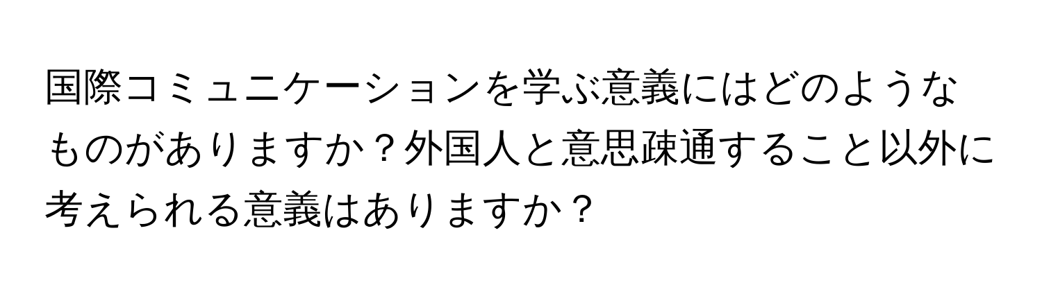 国際コミュニケーションを学ぶ意義にはどのようなものがありますか？外国人と意思疎通すること以外に考えられる意義はありますか？