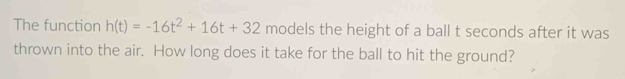 The function h(t)=-16t^2+16t+32 models the height of a ball t seconds after it was 
thrown into the air. How long does it take for the ball to hit the ground?