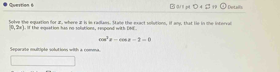 [ 0/1 pt つ 4 % 19 0 Details 
Solve the equation for æ, where x is in radians. State the exact solutions, if any, that lie in the interval
[0,2π ). If the equation has no solutions, respond with DNE.
cos^2x-cos x-2=0
Separate multiple solutions with a comma.