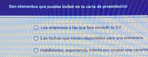 Son elementos que puedes incluir en tu carta de presentación 
Las empresas a las que has enviado tu CV. 
Las fechas que tienes disponibles para una entrevista. 
Habilidades, experiencia, interés por ocupar una vacante