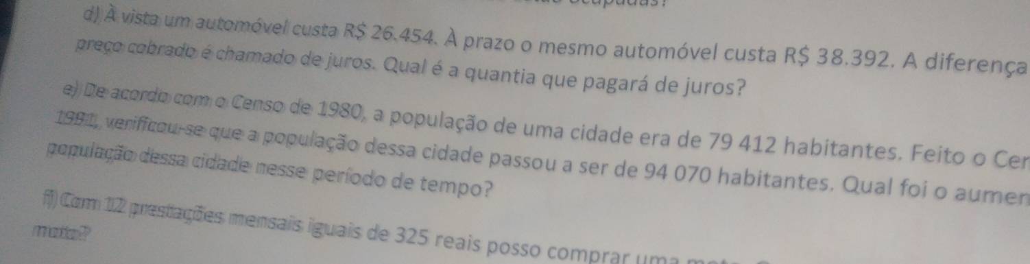 À vista um automóvel custa R$ 26.454. À prazo o mesmo automóvel custa R$ 38.392. A diferença 
preço cobrado é chamado de juros. Qual é a quantia que pagará de juros? 
e)) De acordo com o Censo de 1980, a população de uma cidade era de 79 412 habitantes. Feito o Cer 
1991, verifficou-se que a população dessa cidade passou a ser de 94 070 habitantes. Qual foi o aumen 
população dessa cidade nesse período de tempo? 
ff) Corm 12 prestações mensais iguais de 325 reais posso comprar um 
mate??