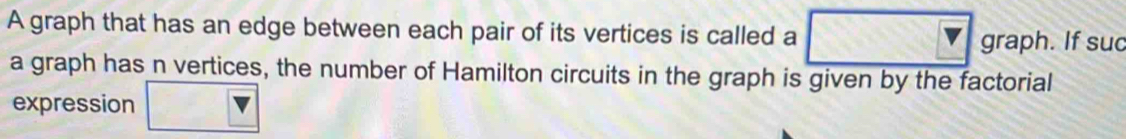 A graph that has an edge between each pair of its vertices is called a graph. If suc 
a graph has n vertices, the number of Hamilton circuits in the graph is given by the factorial 
expression