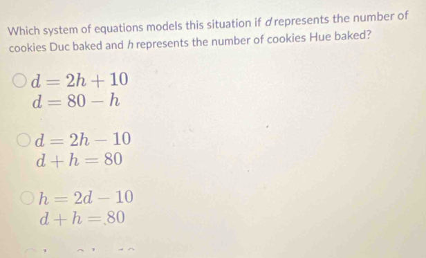 Which system of equations models this situation if drepresents the number of
cookies Duc baked and h represents the number of cookies Hue baked?
d=2h+10
d=80-h
d=2h-10
d+h=80
h=2d-10
d+h=80