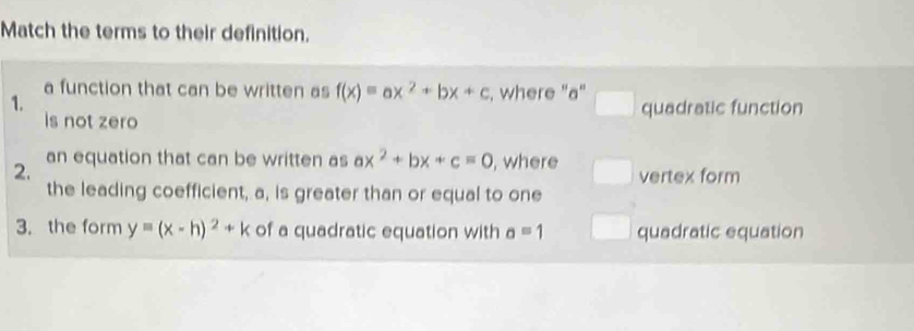 Match the terms to their definition.
a function that can be written as f(x)equiv ax^2+bx+c , where "a"
1. quadratic function
is not zero
2. an equation that can be written as ax^2+bx+c=0 , where vertex form
the leading coefficient, a, is greater than or equal to one
3. the form yequiv (x-h)^2+k of a quadratic equation with a=1 quadratic equation