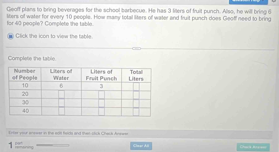 Geoff plans to bring beverages for the school barbecue. He has 3 liters of fruit punch. Also, he will bring 6
liters of water for every 10 people. How many total liters of water and fruit punch does Geoff need to bring 
for 40 people? Complete the table. 
Click the icon to view the table. 
Complete the table. 
Enter your answer in the edit fields and then click Check Answer. 
part 
remaining Clear All Check Answar