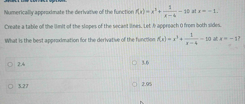 Sélect iné correct option.
Numerically approximate the derivative of the function f(x)=x^3+ 1/x-4 -10 at x=-1. 
Create a table of the limit of the slopes of the secant lines. Let h approach 0 from both sides.
What is the best approximation for the derivative of the function f(x)=x^3+ 1/x-4 -10 at x=-1 ?
2.4 3.6
3.27 2.95