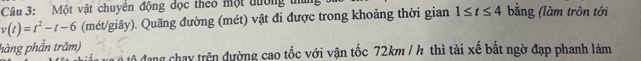 Một vật chuyên động đọc theo một đường t
v(t)=t^2-t-6 (mét/giây). Quãng đường (mét) vật đi được trong khoảng thời gian 1≤ t≤ 4 bằng (làm tròn tới 
hàng phần trăm) 
a vã ở tộ đạng chay trên đường cao tốc với vận tốc 72km / h thì tài xế bất ngờ đạp phanh làm