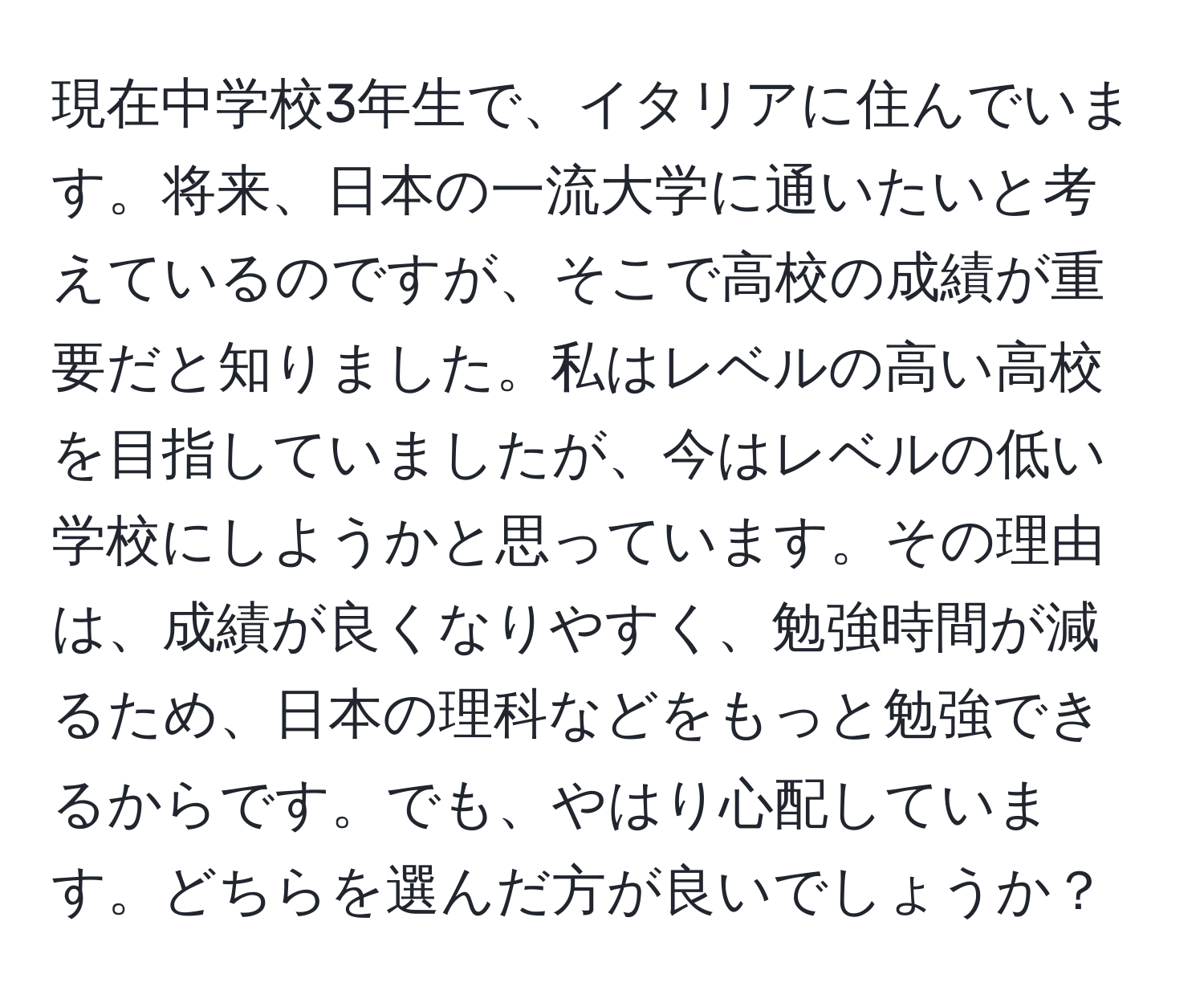 現在中学校3年生で、イタリアに住んでいます。将来、日本の一流大学に通いたいと考えているのですが、そこで高校の成績が重要だと知りました。私はレベルの高い高校を目指していましたが、今はレベルの低い学校にしようかと思っています。その理由は、成績が良くなりやすく、勉強時間が減るため、日本の理科などをもっと勉強できるからです。でも、やはり心配しています。どちらを選んだ方が良いでしょうか？