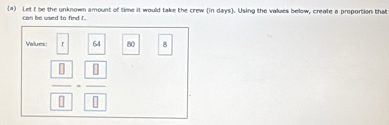 Let I be the unknown amount of time it would take the crew (in days). Using the values below, create a proportion that 
can be used to find t. 
Values: 64 80 8
 □ /□  
overline 