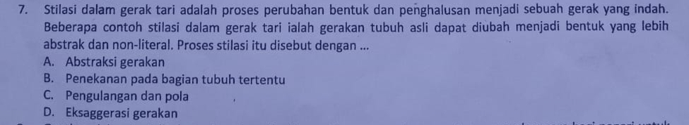 Stilasi dalam gerak tari adalah proses perubahan bentuk dan penghalusan menjadi sebuah gerak yang indah.
Beberapa contoh stilasi dalam gerak tari ialah gerakan tubuh asli dapat diubah menjadi bentuk yang lebih
abstrak dan non-literal. Proses stilasi itu disebut dengan ...
A. Abstraksi gerakan
B. Penekanan pada bagian tubuh tertentu
C. Pengulangan dan pola
D. Eksaggerasi gerakan