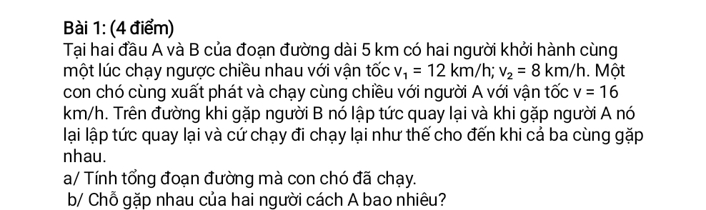 Tại hai đầu A và B của đoạn đường dài 5 km có hai người khởi hành cùng 
một lúc chạy ngược chiều nhau với vận tốc v_1=12km/h; v_2=8km/h. Một 
con chó cùng xuất phát và chạy cùng chiều với người A với vận tốc v=16
km/h. Trên đường khi gặp người B nó lập tức quay lại và khi gặp người A nó 
lại lập tức quay lại và cứ chạy đi chạy lại như thế cho đến khi cả ba cùng gặp 
nhau. 
a/ Tính tổng đoạn đường mà con chó đã chạy. 
b/ Chỗ gặp nhau của hai người cách A bao nhiêu?