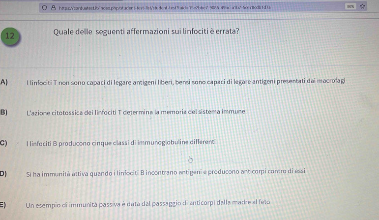 80%
12 Quale delle seguenti affermazioni sui linfociti è errata?
A) l linfociti T non sono capaci di legare antigeni liberi, bensì sono capaci di legare antigeni presentati dai macrofagi
B) L'azione citotossica dei linfociti T determina la memoria del sistema immune
C) . l linfociti B producono cinque classi di immunoglobuline differenti
D) Si ha immunità attiva quando i linfociti B incontrano antigeni e producono anticorpi contro di essi
E) Un esempio di immunità passiva è data dal passaggio di anticorpi dalla madre al feto