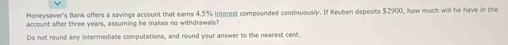 Moneysaver's Bank offers a savings account that earns 4.5% interest compounded continuously. If Reuben deposits $2900, how much will he have in the 
account after three years, assuming he makes no withdrawals? 
Do not round any intermediate computations, and round your answer to the nearest cent.