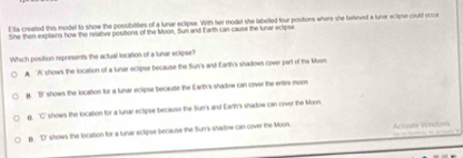 Ella created this model to show the possibilities of a lunar eclipse. With her model she labelled four positions where she believed a lunar eclipse could occur
She then explains how the relative positions of the Moon. Sun and Earth can cause the lunar eclipse
Which position represents the actual location of a lunar eclipse?
A 'A' shows the location of a lunar eclipse because the fun's and Earth's shadows cover part of the Moon
a. 'B' shows the location for a tunar eclipse because the Earth's shadow can cover the entre moos
6. 'C' shows the location for a lunar ectipse because the Sun's and Earth's shadow can cover the Moon
p. D' shows the location for a lunar eclipse because the Sun's shadow can cover the Moon Actisate Windovs