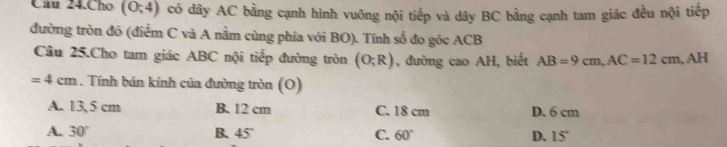 Câu 24.Cho (0;4) có dây AC bằng cạnh hình vuông nội tiếp và dây BC bằng cạnh tam giác đều nội tiếp
đường tròn đó (điểm C và A nằm cùng phía với BO). Tính số đo góc ACB
Câu 25.Cho tam giác ABC nội tiếp đường tròn (O;R) , đường cao AH, biết AB=9cm, AC=12cm, AH
=4cm. Tính bán kính của đường tròn (O)
A. 13,5 cm B. 12 cm C. 18 cm D. 6 cm
A. 30° B. 45° C. 60° D. 15°