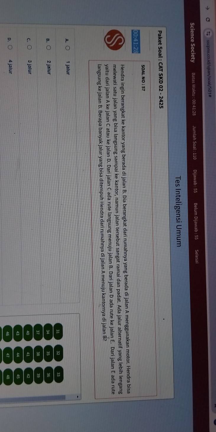 Science Society Batas Waktu : 00:41:28 Jumlah Soal : 110 Dijawab : 55 Belum Dijawab : 55 Selesai
Tes Inteligensi Umum
Paket Soal : CAT SKD 02 - 2425
SOAL NO : 57
00:41:28
Hendra ingin berangkat ke kantor yang berada di jalan B. Dia berangkat dari rumahnya yang berada di jalan A menggunakan motor. Hendra bisa
melewati satu jalan yang bisa langsung sampai ke kantor, namun jalan tersebut sangat ramai dan padat. Ada jalur alternatif yang lebih lengang
yaitu dari jalan A ke jalan C atau ke jalan D. Dari jalan C ada rute langsung menuju jalan B. Dari jalan D ada rute ke jalan E. Dari jalan E ada rute
langsung ke jalan B. Berapa banyak jalur yang bisa ditempuh Hendra dari rumahnya di jalan A menuju kantornya di jalan B?
A. 1 jalur
31 32 33
B. 2 jalur 34 35 36
37 38 39
C. 3 jalur 41 42
40
43 44 45
D. 4 jalur
46 47 48